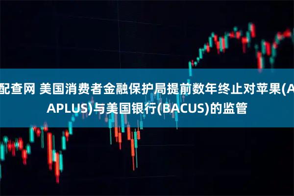 配查网 美国消费者金融保护局提前数年终止对苹果(AAPLUS)与美国银行(BACUS)的监管