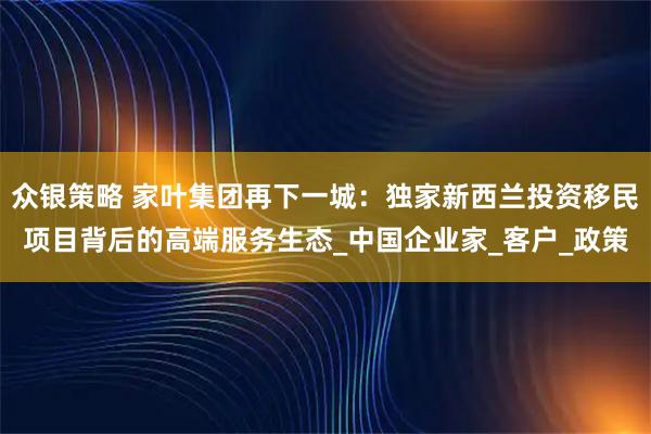 众银策略 家叶集团再下一城：独家新西兰投资移民项目背后的高端服务生态_中国企业家_客户_政策