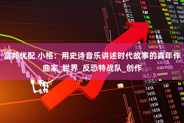 富邦优配 小格：用史诗音乐讲述时代故事的青年作曲家_世界_反恐特战队_创作