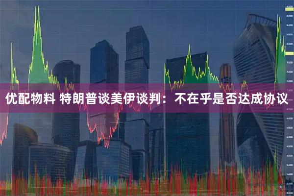 优配物料 特朗普谈美伊谈判：不在乎是否达成协议