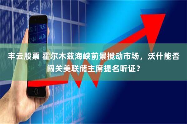 丰云股票 霍尔木兹海峡前景搅动市场，沃什能否闯关美联储主席提名听证？