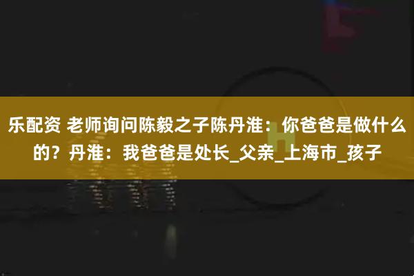 乐配资 老师询问陈毅之子陈丹淮：你爸爸是做什么的？丹淮：我爸爸是处长_父亲_上海市_孩子