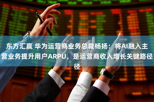东方汇赢 华为运营商业务总裁杨扬：将AI融入主营业务提升用户ARPU，是运营商收入增长关键路径