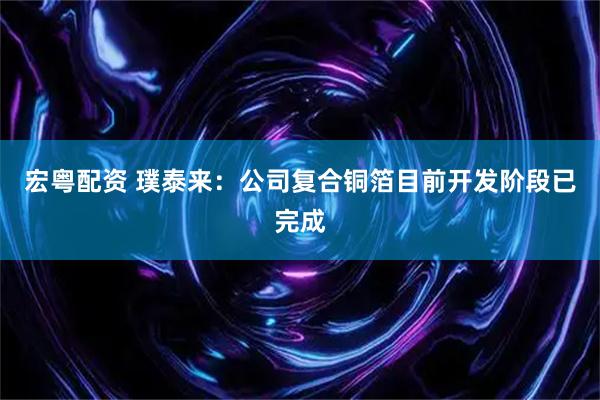 宏粤配资 璞泰来：公司复合铜箔目前开发阶段已完成
