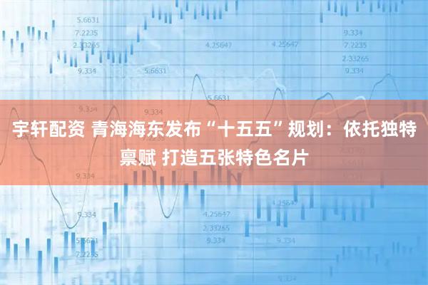 宇轩配资 青海海东发布“十五五”规划：依托独特禀赋 打造五张特色名片