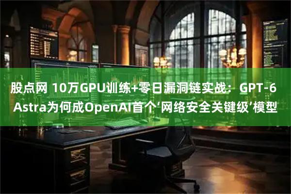 股点网 10万GPU训练+零日漏洞链实战：GPT-6 Astra为何成OpenAI首个‘网络安全关键级’模型