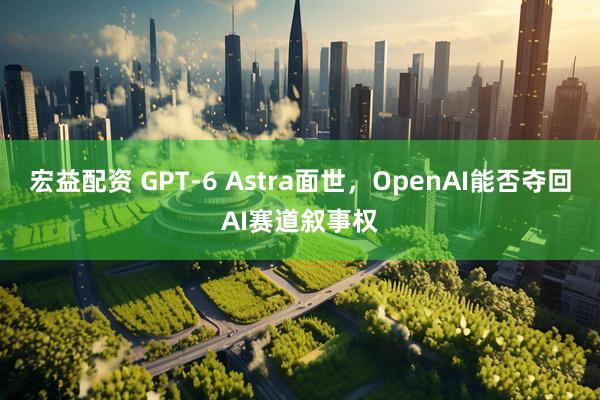 宏益配资 GPT-6 Astra面世，OpenAI能否夺回AI赛道叙事权
